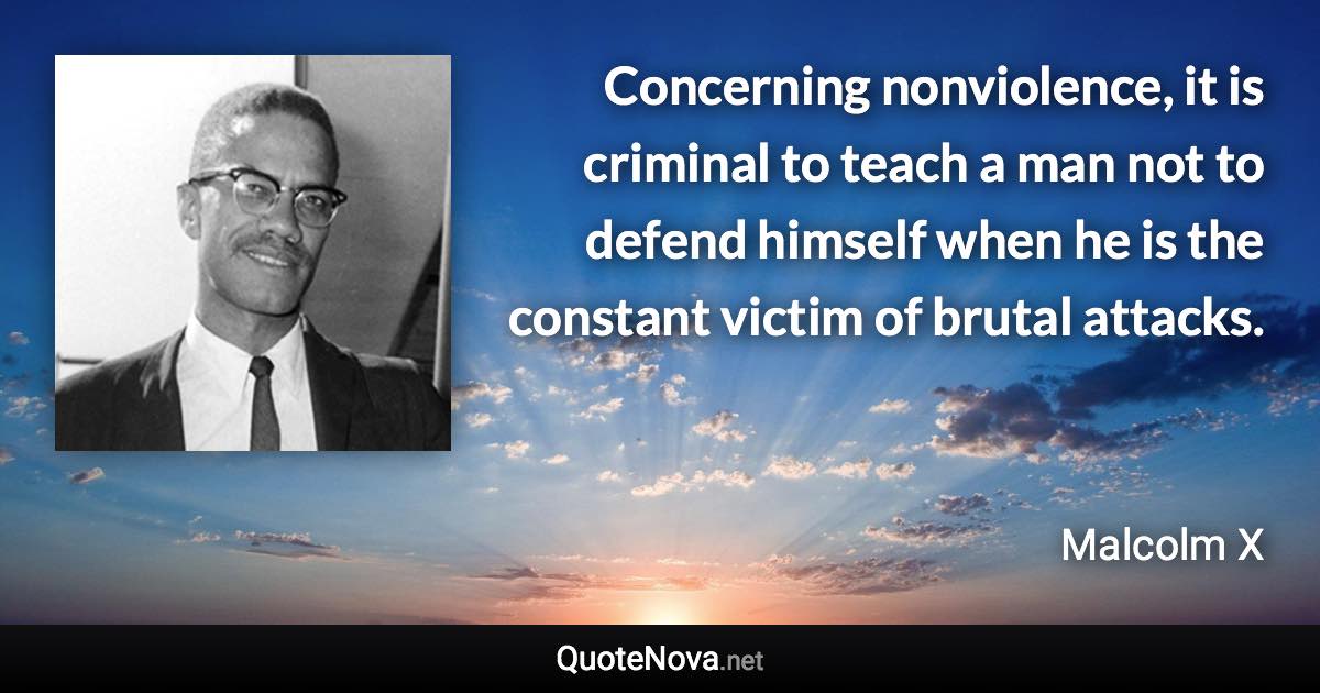 Concerning nonviolence, it is criminal to teach a man not to defend himself when he is the constant victim of brutal attacks. - Malcolm X quote
