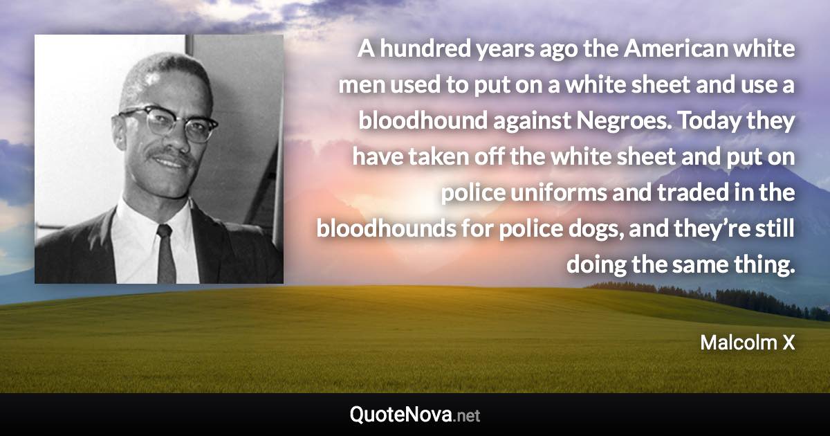 A hundred years ago the American white men used to put on a white sheet and use a bloodhound against Negroes. Today they have taken off the white sheet and put on police uniforms and traded in the bloodhounds for police dogs, and they’re still doing the same thing. - Malcolm X quote