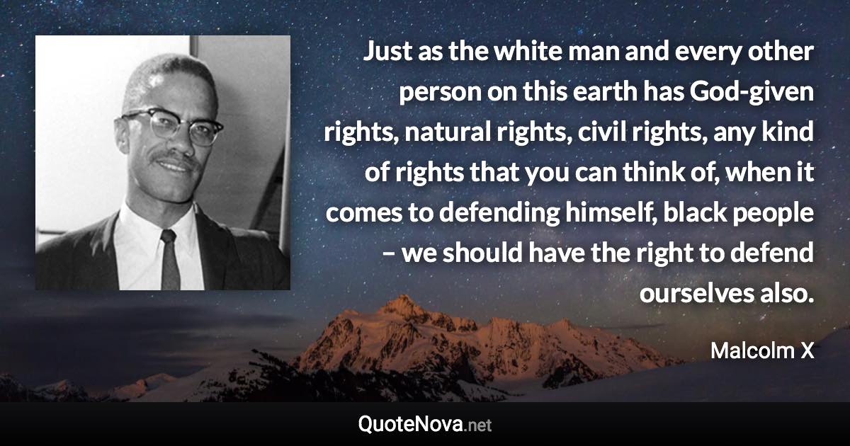 Just as the white man and every other person on this earth has God-given rights, natural rights, civil rights, any kind of rights that you can think of, when it comes to defending himself, black people – we should have the right to defend ourselves also. - Malcolm X quote