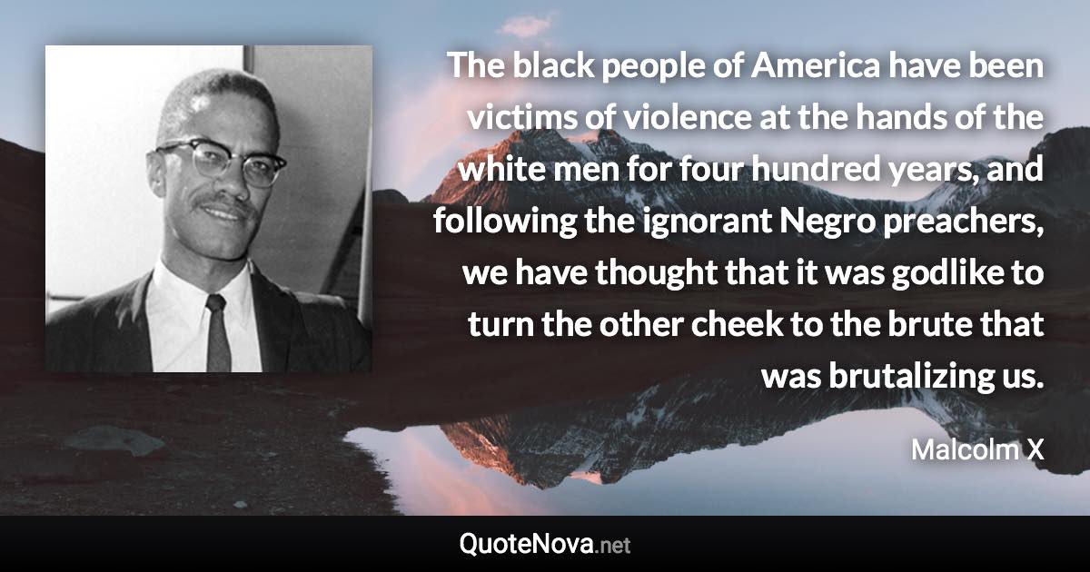 The black people of America have been victims of violence at the hands of the white men for four hundred years, and following the ignorant Negro preachers, we have thought that it was godlike to turn the other cheek to the brute that was brutalizing us. - Malcolm X quote