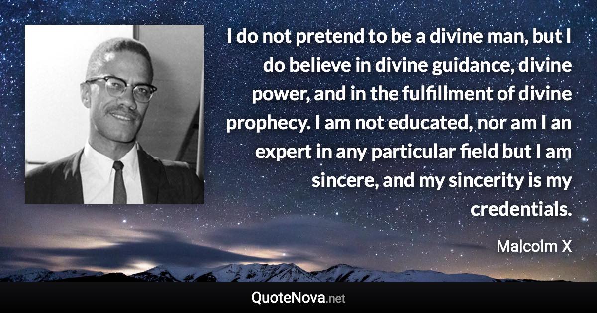 I do not pretend to be a divine man, but I do believe in divine guidance, divine power, and in the fulfillment of divine prophecy. I am not educated, nor am I an expert in any particular field but I am sincere, and my sincerity is my credentials. - Malcolm X quote