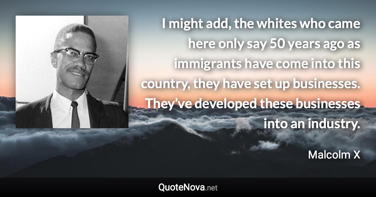 I might add, the whites who came here only say 50 years ago as immigrants have come into this country, they have set up businesses. They’ve developed these businesses into an industry. - Malcolm X quote