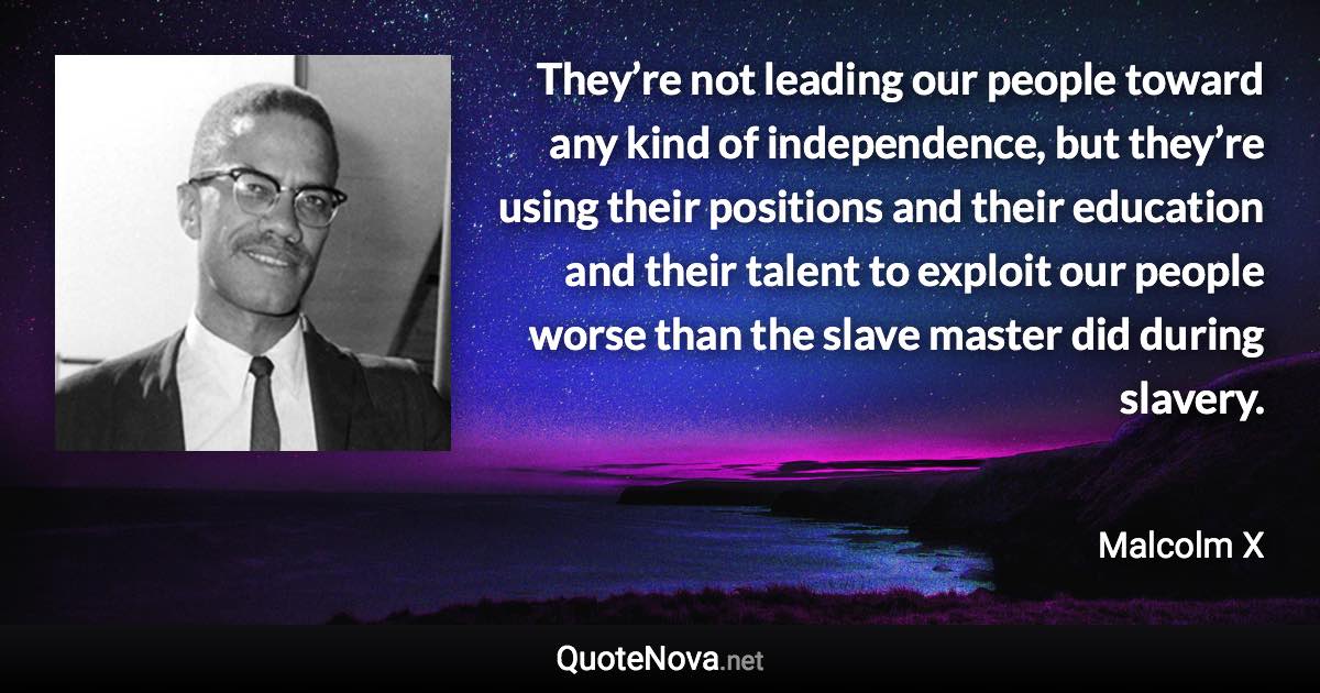 They’re not leading our people toward any kind of independence, but they’re using their positions and their education and their talent to exploit our people worse than the slave master did during slavery. - Malcolm X quote