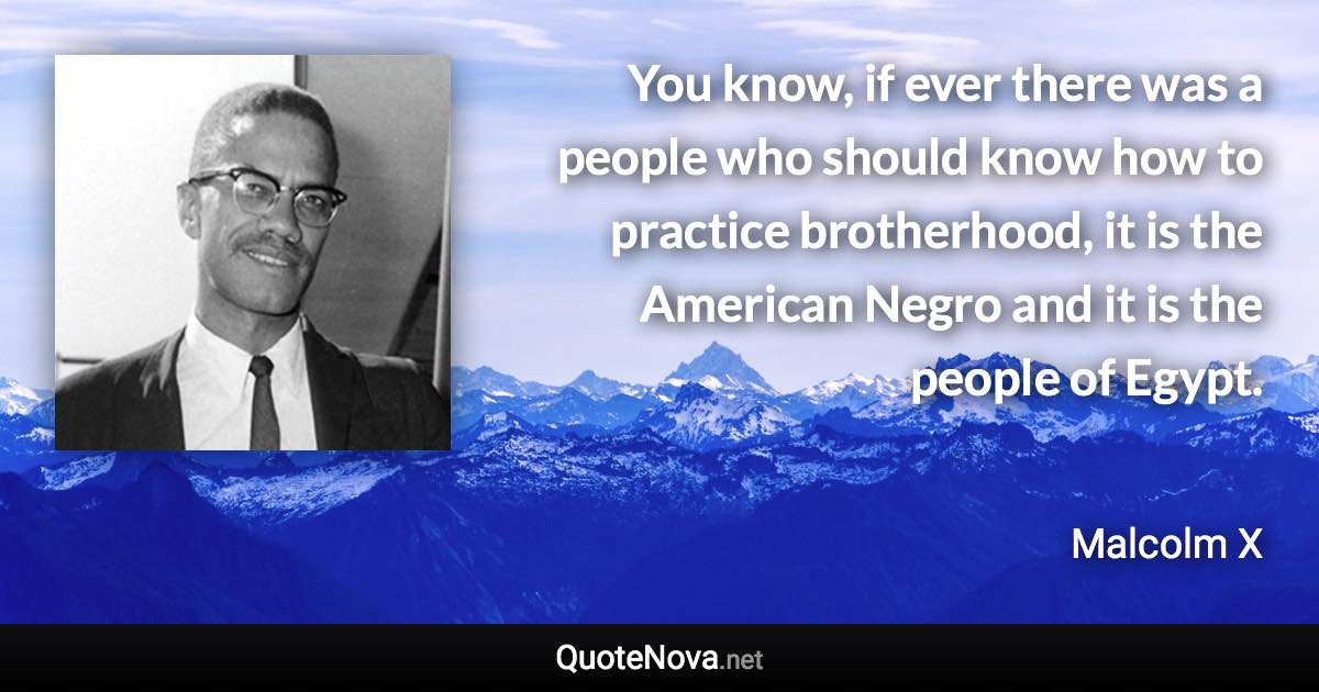 You know, if ever there was a people who should know how to practice brotherhood, it is the American Negro and it is the people of Egypt. - Malcolm X quote