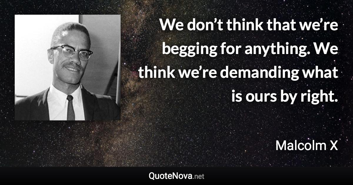 We don’t think that we’re begging for anything. We think we’re demanding what is ours by right. - Malcolm X quote