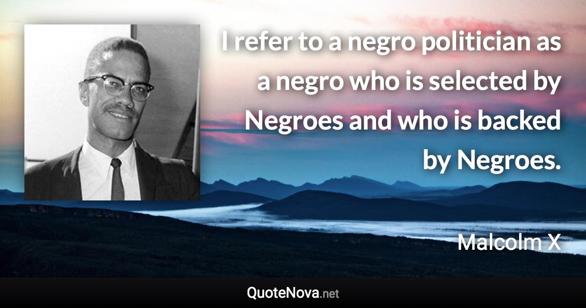 I refer to a negro politician as a negro who is selected by Negroes and who is backed by Negroes. - Malcolm X quote