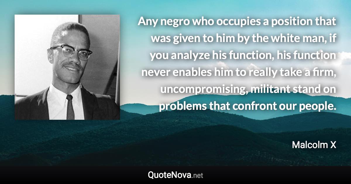 Any negro who occupies a position that was given to him by the white man, if you analyze his function, his function never enables him to really take a firm, uncompromising, militant stand on problems that confront our people. - Malcolm X quote