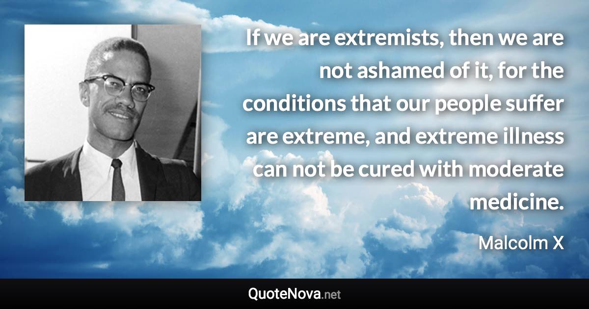 If we are extremists, then we are not ashamed of it, for the conditions that our people suffer are extreme, and extreme illness can not be cured with moderate medicine. - Malcolm X quote