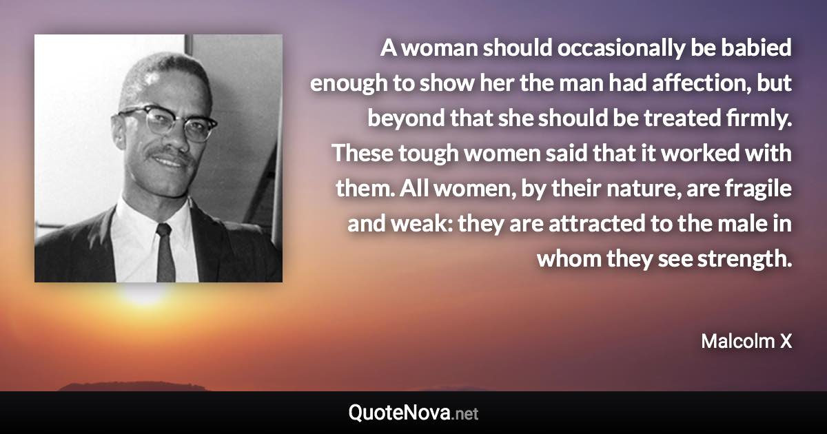 A woman should occasionally be babied enough to show her the man had affection, but beyond that she should be treated firmly. These tough women said that it worked with them. All women, by their nature, are fragile and weak: they are attracted to the male in whom they see strength. - Malcolm X quote