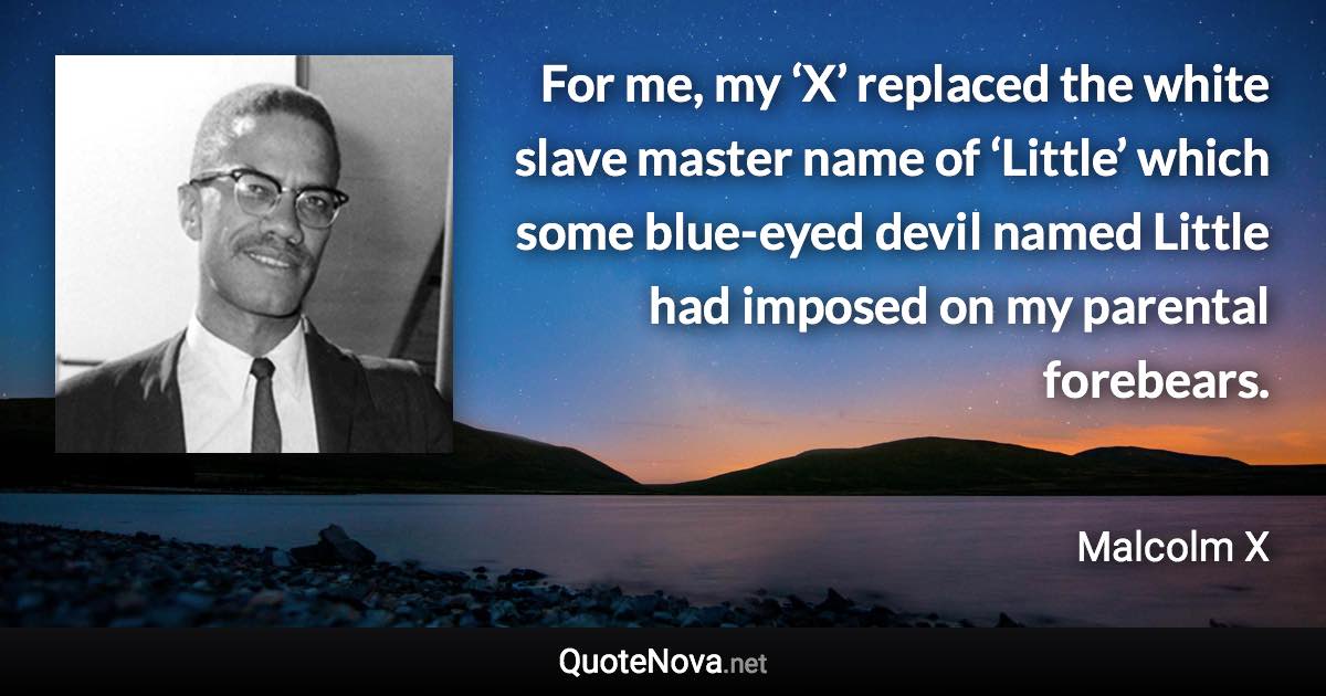 For me, my ‘X’ replaced the white slave master name of ‘Little’ which some blue-eyed devil named Little had imposed on my parental forebears. - Malcolm X quote