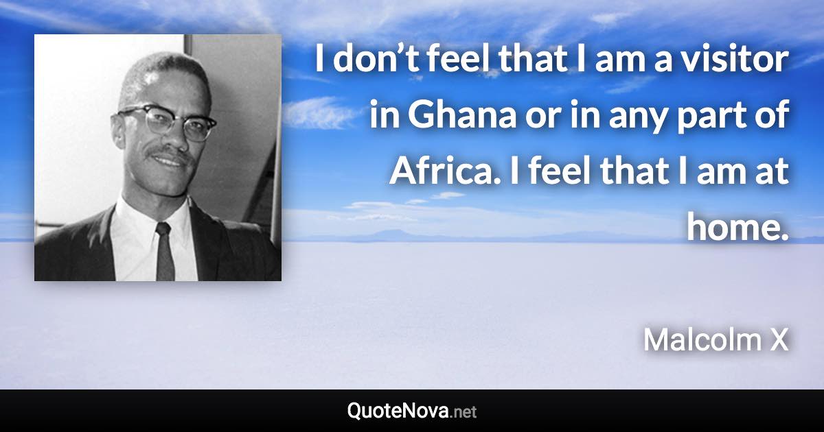 I don’t feel that I am a visitor in Ghana or in any part of Africa. I feel that I am at home. - Malcolm X quote