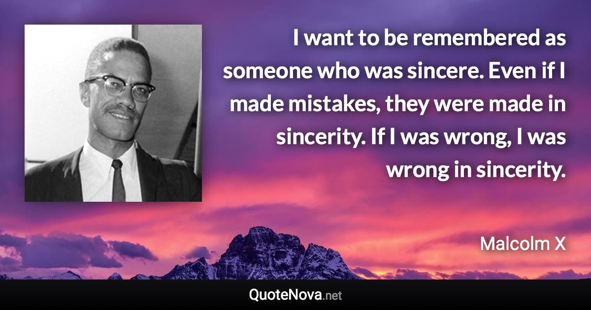 I want to be remembered as someone who was sincere. Even if I made mistakes, they were made in sincerity. If I was wrong, I was wrong in sincerity. - Malcolm X quote