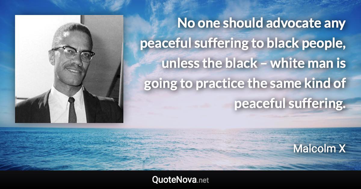 No one should advocate any peaceful suffering to black people, unless the black – white man is going to practice the same kind of peaceful suffering. - Malcolm X quote