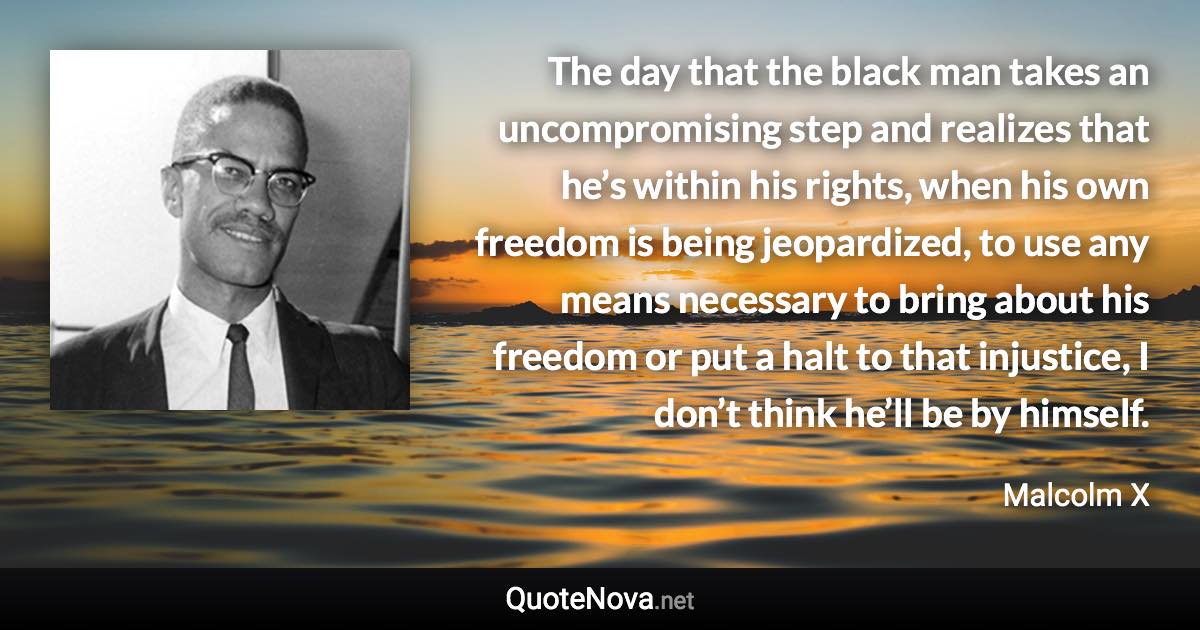 The day that the black man takes an uncompromising step and realizes that he’s within his rights, when his own freedom is being jeopardized, to use any means necessary to bring about his freedom or put a halt to that injustice, I don’t think he’ll be by himself. - Malcolm X quote