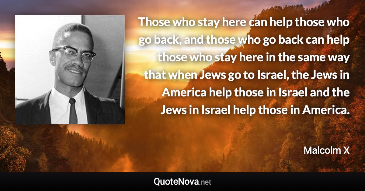 Those who stay here can help those who go back, and those who go back can help those who stay here in the same way that when Jews go to Israel, the Jews in America help those in Israel and the Jews in Israel help those in America. - Malcolm X quote