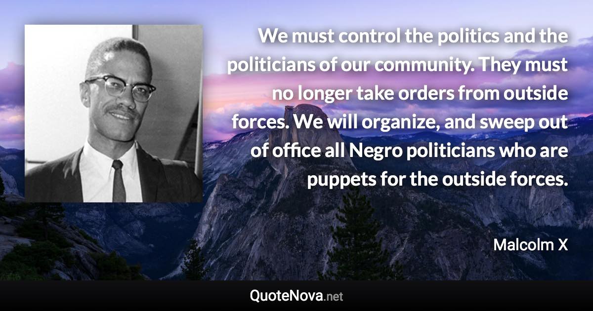 We must control the politics and the politicians of our community. They must no longer take orders from outside forces. We will organize, and sweep out of office all Negro politicians who are puppets for the outside forces. - Malcolm X quote