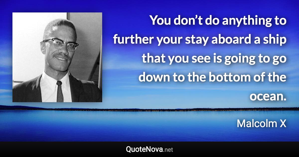 You don’t do anything to further your stay aboard a ship that you see is going to go down to the bottom of the ocean. - Malcolm X quote