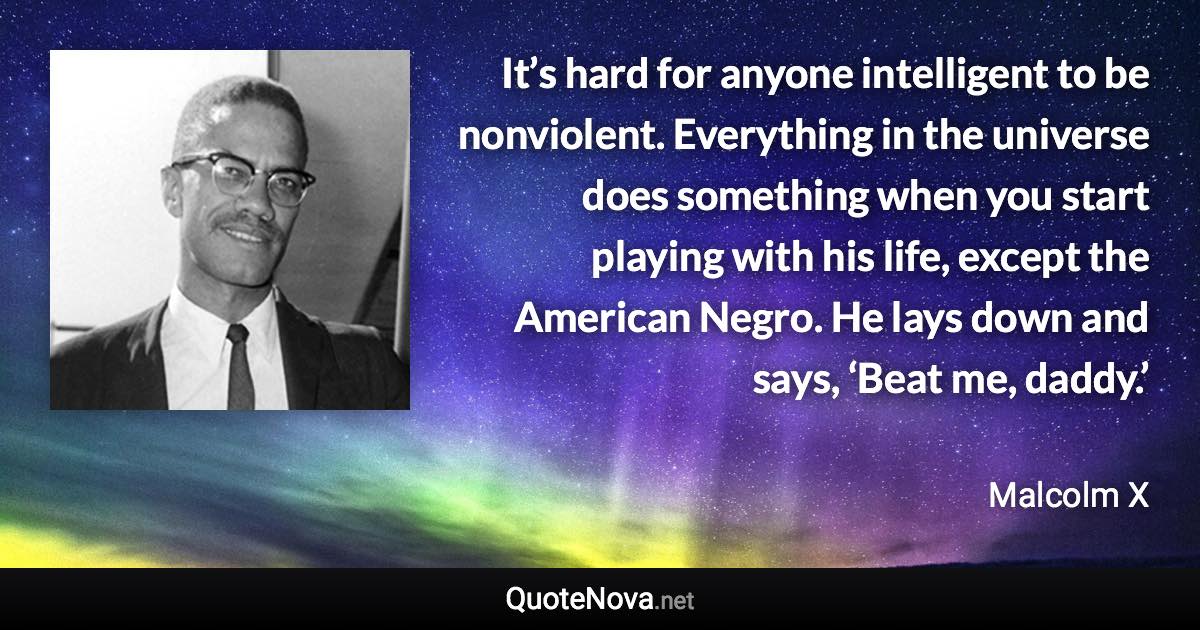 It’s hard for anyone intelligent to be nonviolent. Everything in the universe does something when you start playing with his life, except the American Negro. He lays down and says, ‘Beat me, daddy.’ - Malcolm X quote