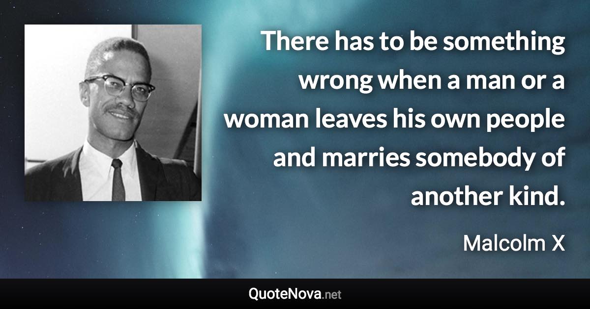 There has to be something wrong when a man or a woman leaves his own people and marries somebody of another kind. - Malcolm X quote