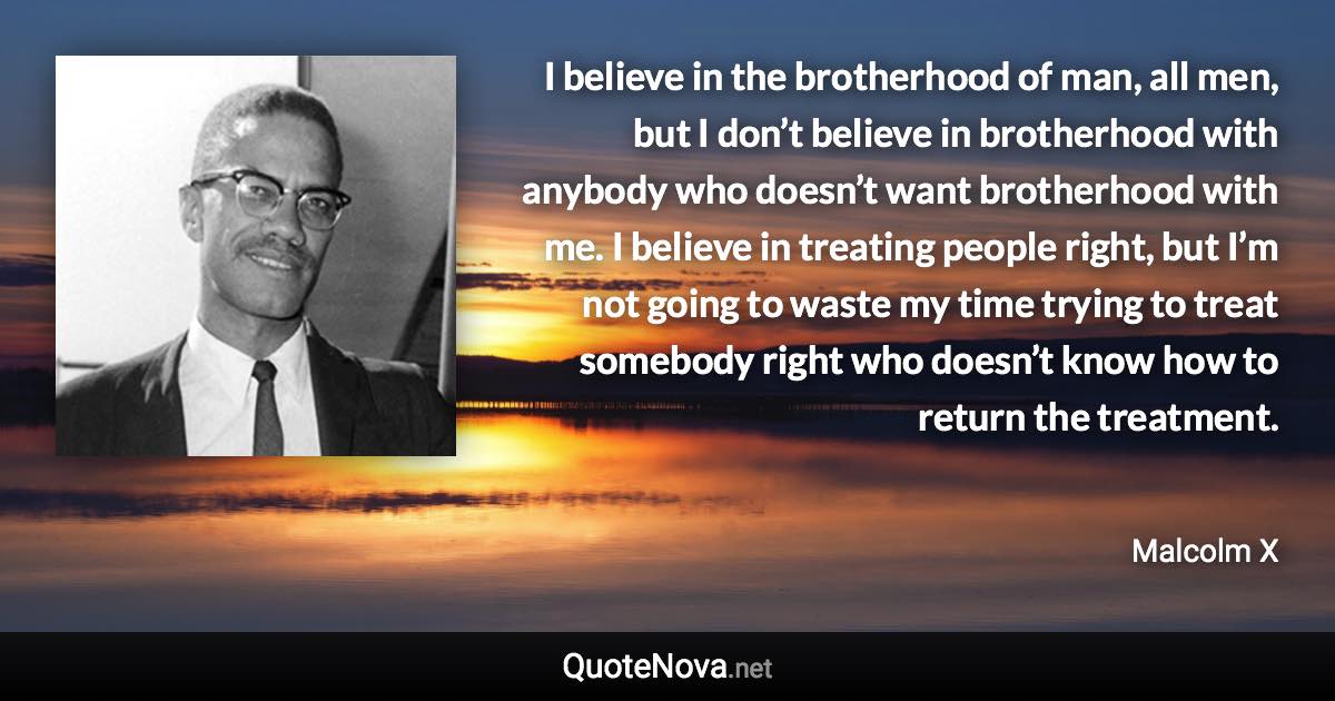 I believe in the brotherhood of man, all men, but I don’t believe in brotherhood with anybody who doesn’t want brotherhood with me. I believe in treating people right, but I’m not going to waste my time trying to treat somebody right who doesn’t know how to return the treatment. - Malcolm X quote