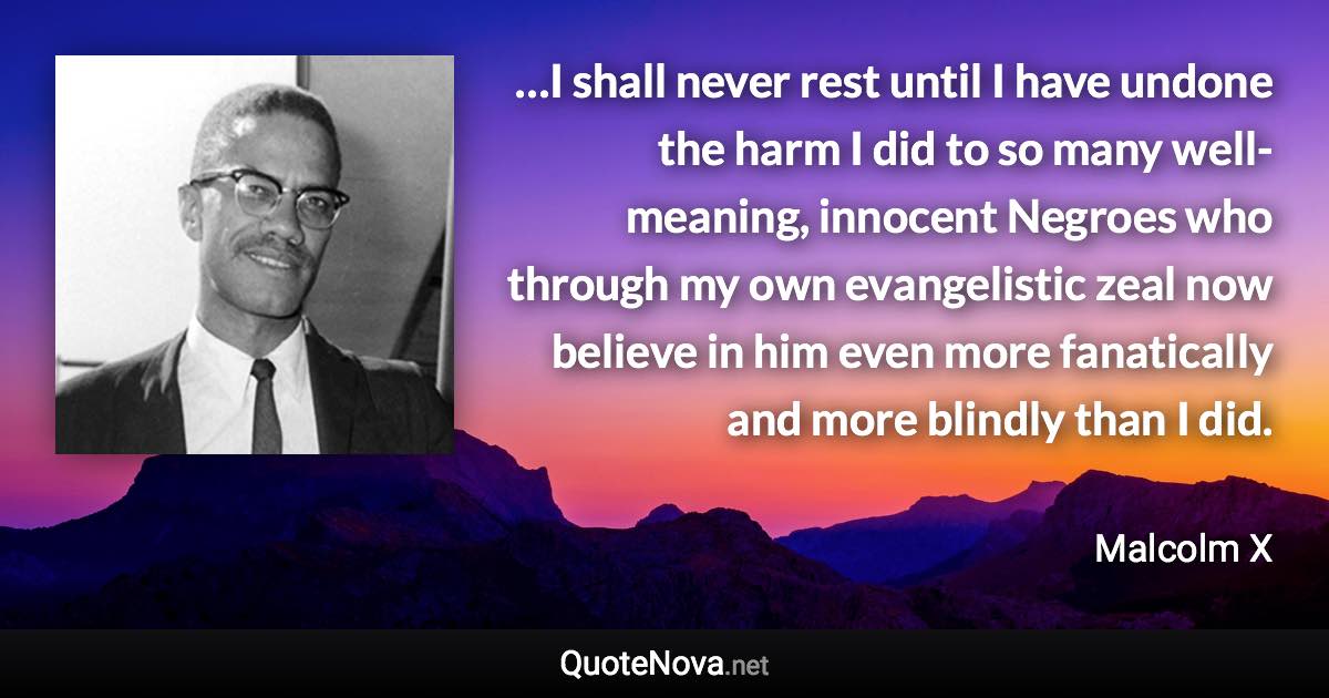 …I shall never rest until I have undone the harm I did to so many well-meaning, innocent Negroes who through my own evangelistic zeal now believe in him even more fanatically and more blindly than I did. - Malcolm X quote