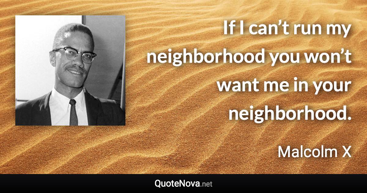 If I can’t run my neighborhood you won’t want me in your neighborhood. - Malcolm X quote