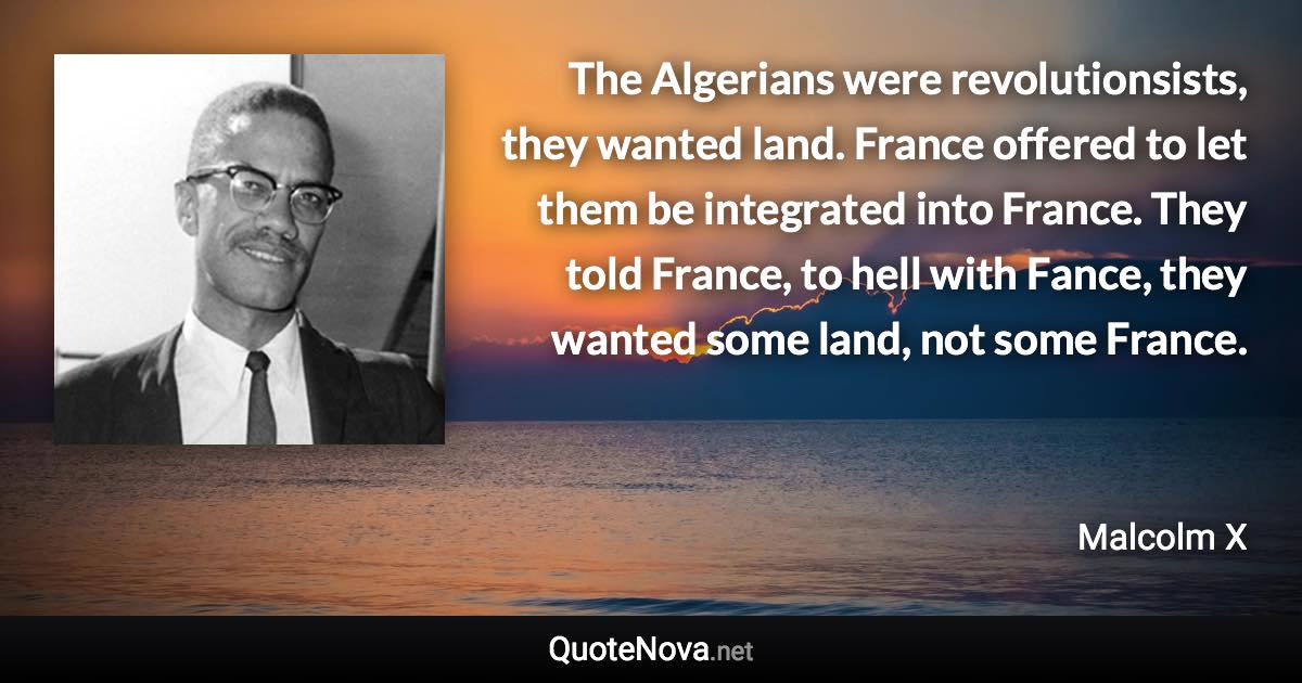 The Algerians were revolutionsists, they wanted land. France offered to let them be integrated into France. They told France, to hell with Fance, they wanted some land, not some France. - Malcolm X quote