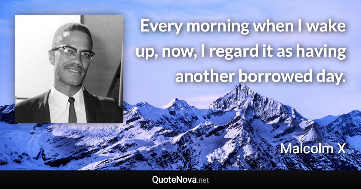 Every morning when I wake up, now, I regard it as having another borrowed day. - Malcolm X quote