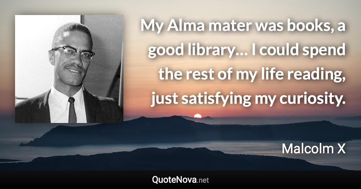 My Alma mater was books, a good library… I could spend the rest of my life reading, just satisfying my curiosity. - Malcolm X quote