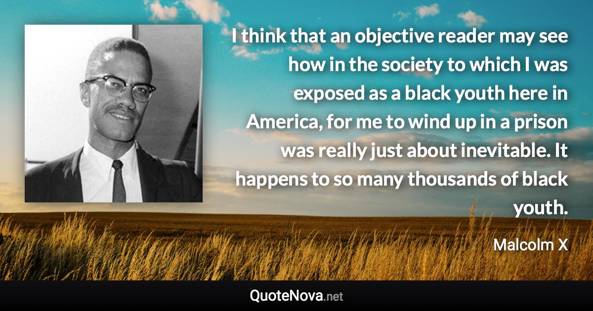 I think that an objective reader may see how in the society to which I was exposed as a black youth here in America, for me to wind up in a prison was really just about inevitable. It happens to so many thousands of black youth. - Malcolm X quote