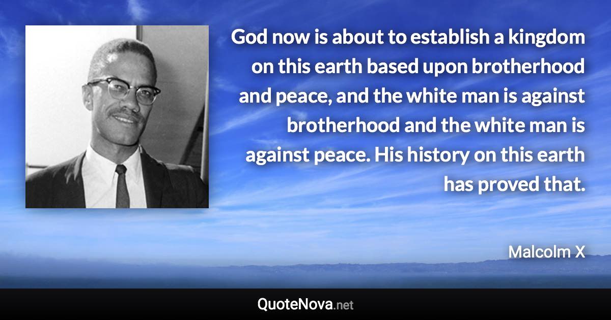 God now is about to establish a kingdom on this earth based upon brotherhood and peace, and the white man is against brotherhood and the white man is against peace. His history on this earth has proved that. - Malcolm X quote