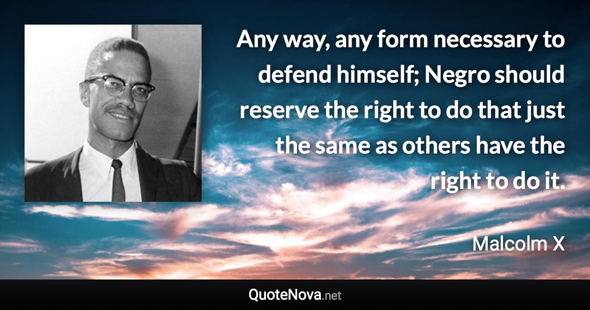 Any way, any form necessary to defend himself; Negro should reserve the right to do that just the same as others have the right to do it. - Malcolm X quote