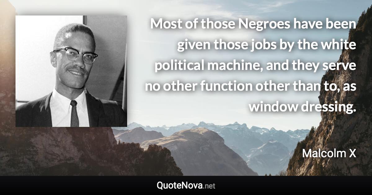 Most of those Negroes have been given those jobs by the white political machine, and they serve no other function other than to, as window dressing. - Malcolm X quote