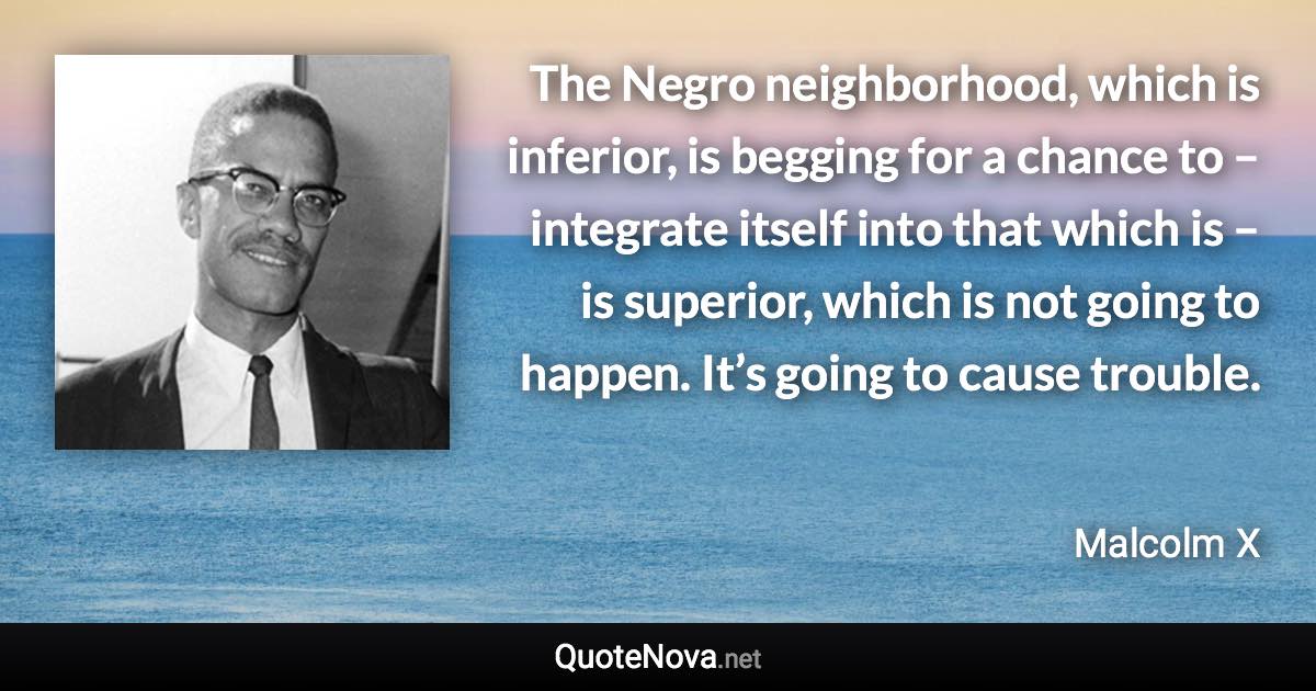 The Negro neighborhood, which is inferior, is begging for a chance to – integrate itself into that which is – is superior, which is not going to happen. It’s going to cause trouble. - Malcolm X quote