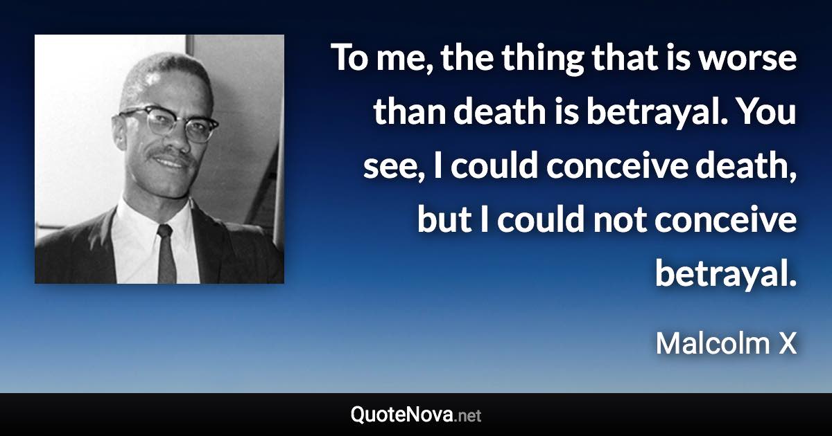 To me, the thing that is worse than death is betrayal. You see, I could conceive death, but I could not conceive betrayal. - Malcolm X quote