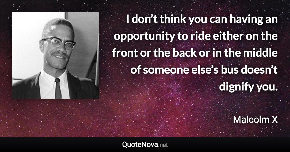 I don’t think you can having an opportunity to ride either on the front or the back or in the middle of someone else’s bus doesn’t dignify you. - Malcolm X quote