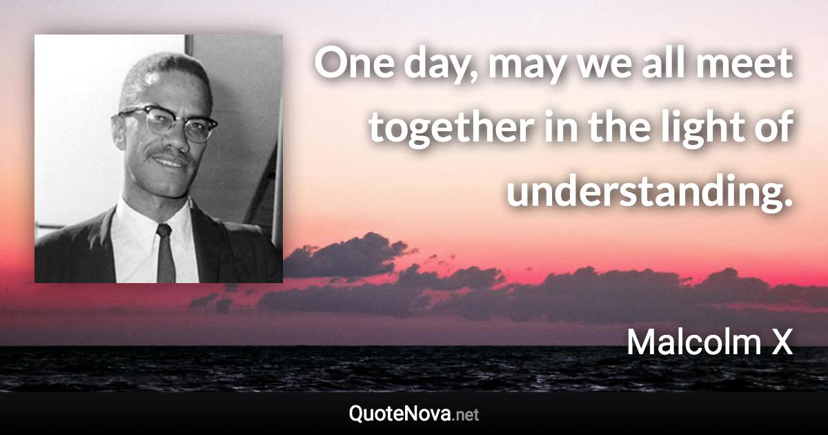 One day, may we all meet together in the light of understanding. - Malcolm X quote