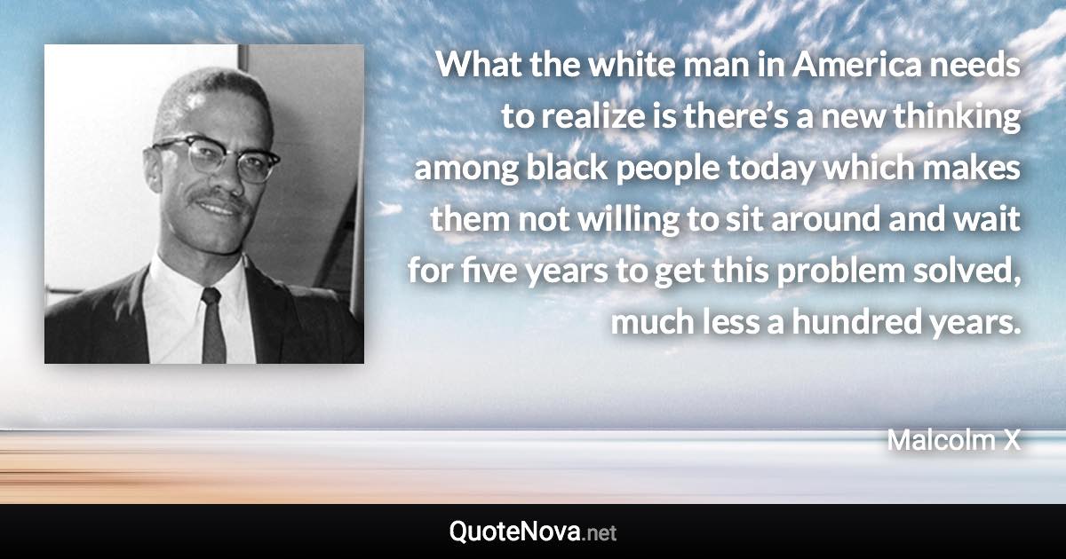 What the white man in America needs to realize is there’s a new thinking among black people today which makes them not willing to sit around and wait for five years to get this problem solved, much less a hundred years. - Malcolm X quote