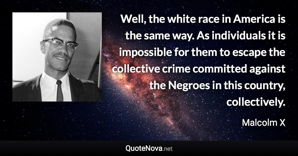 Well, the white race in America is the same way. As individuals it is impossible for them to escape the collective crime committed against the Negroes in this country, collectively. - Malcolm X quote