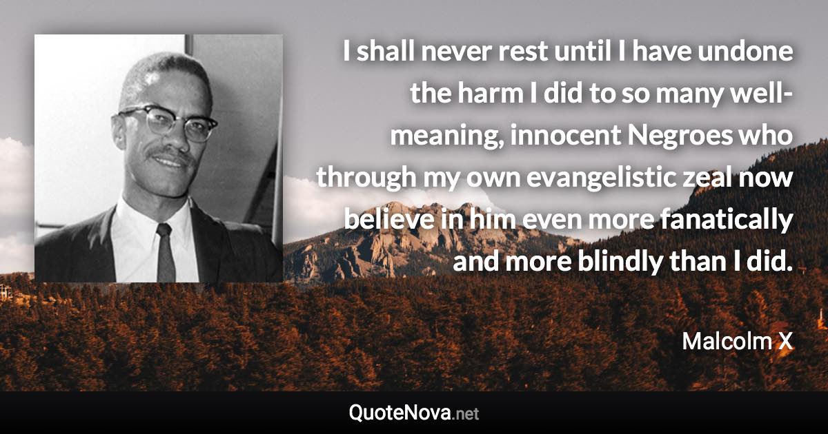 I shall never rest until I have undone the harm I did to so many well-meaning, innocent Negroes who through my own evangelistic zeal now believe in him even more fanatically and more blindly than I did. - Malcolm X quote