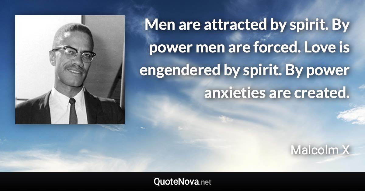 Men are attracted by spirit. By power men are forced. Love is engendered by spirit. By power anxieties are created. - Malcolm X quote