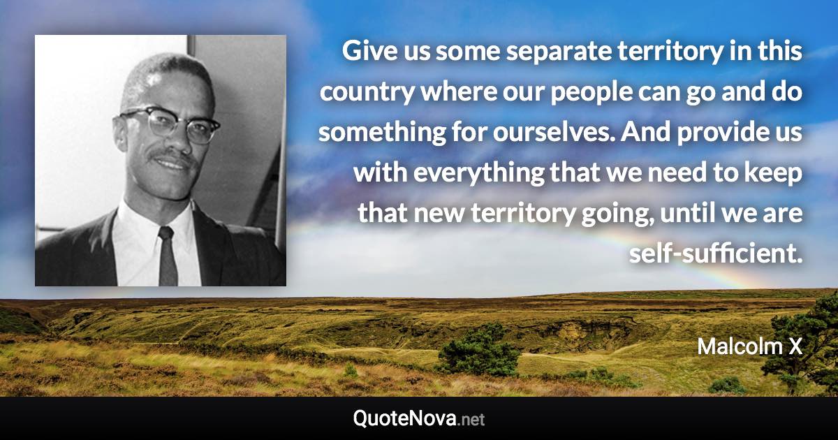 Give us some separate territory in this country where our people can go and do something for ourselves. And provide us with everything that we need to keep that new territory going, until we are self-sufficient. - Malcolm X quote