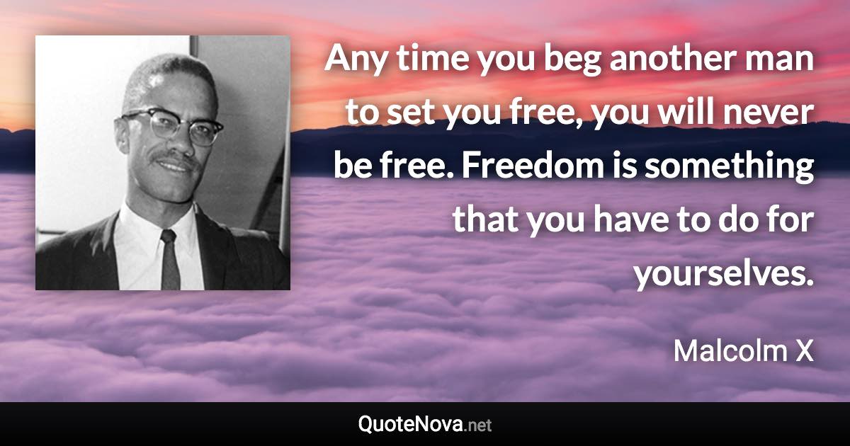 Any time you beg another man to set you free, you will never be free. Freedom is something that you have to do for yourselves. - Malcolm X quote