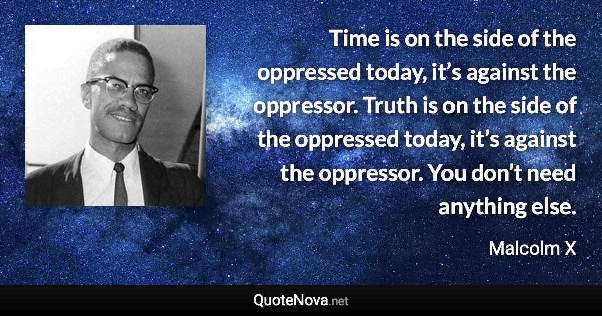 Time is on the side of the oppressed today, it’s against the oppressor. Truth is on the side of the oppressed today, it’s against the oppressor. You don’t need anything else. - Malcolm X quote