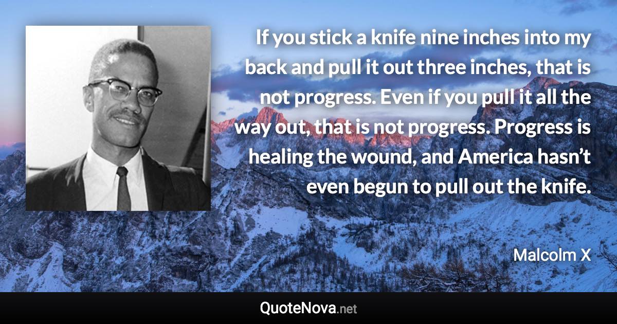 If you stick a knife nine inches into my back and pull it out three inches, that is not progress. Even if you pull it all the way out, that is not progress. Progress is healing the wound, and America hasn’t even begun to pull out the knife. - Malcolm X quote