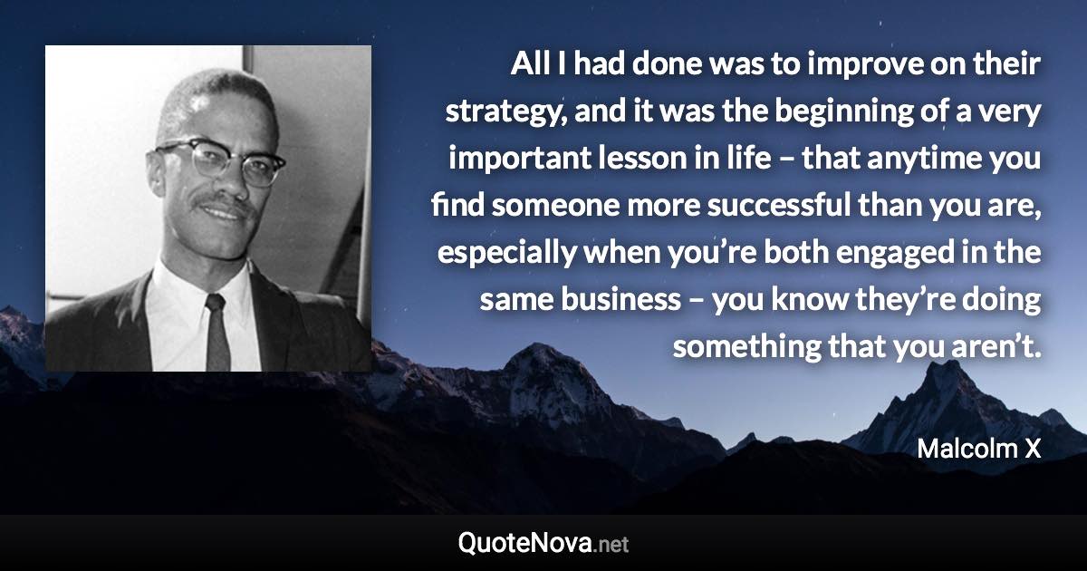 All I had done was to improve on their strategy, and it was the beginning of a very important lesson in life – that anytime you find someone more successful than you are, especially when you’re both engaged in the same business – you know they’re doing something that you aren’t. - Malcolm X quote