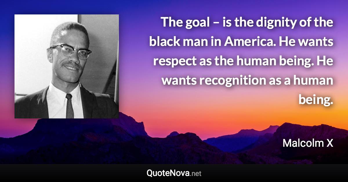 The goal – is the dignity of the black man in America. He wants respect as the human being. He wants recognition as a human being. - Malcolm X quote