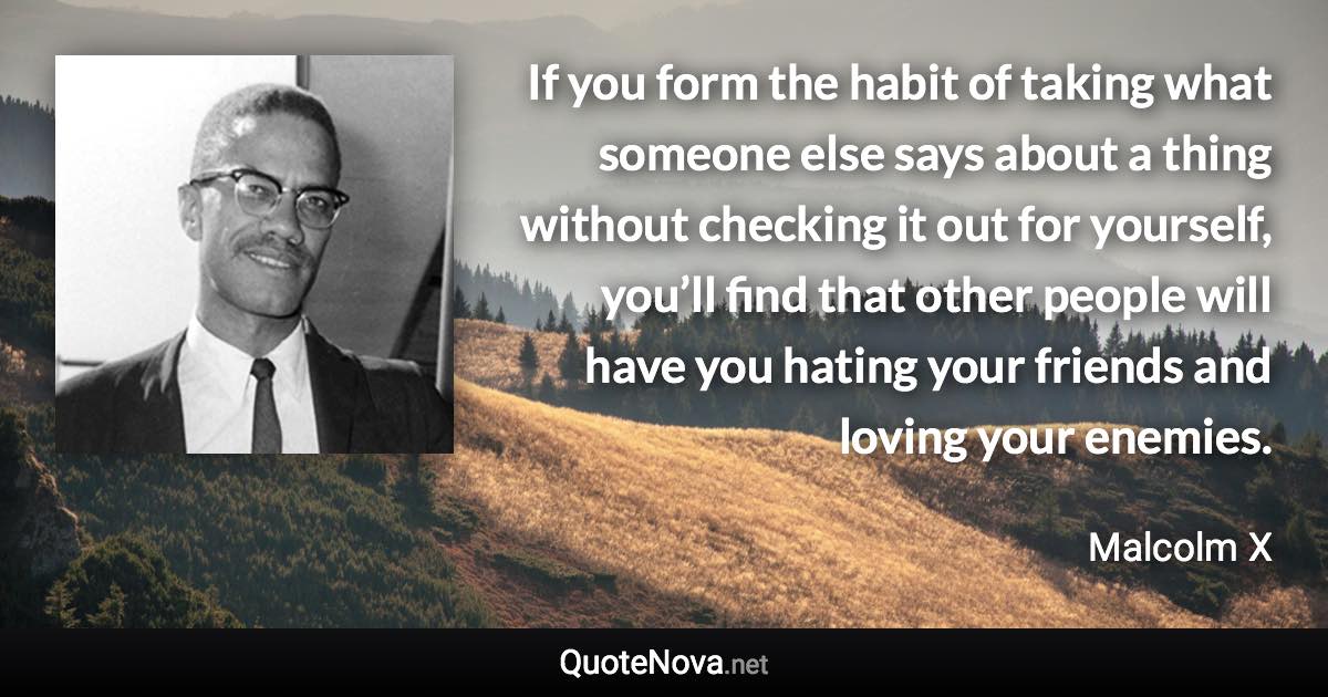 If you form the habit of taking what someone else says about a thing without checking it out for yourself, you’ll find that other people will have you hating your friends and loving your enemies. - Malcolm X quote