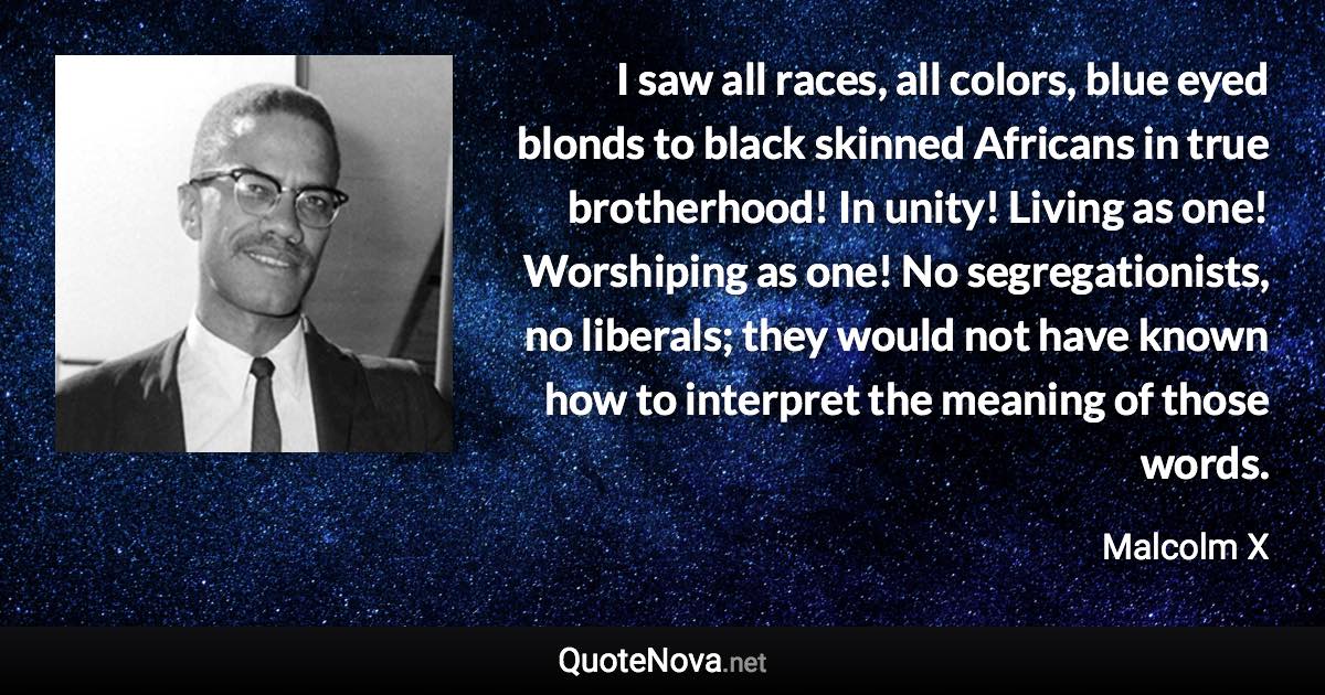 I saw all races, all colors, blue eyed blonds to black skinned Africans in true brotherhood! In unity! Living as one! Worshiping as one! No segregationists, no liberals; they would not have known how to interpret the meaning of those words. - Malcolm X quote