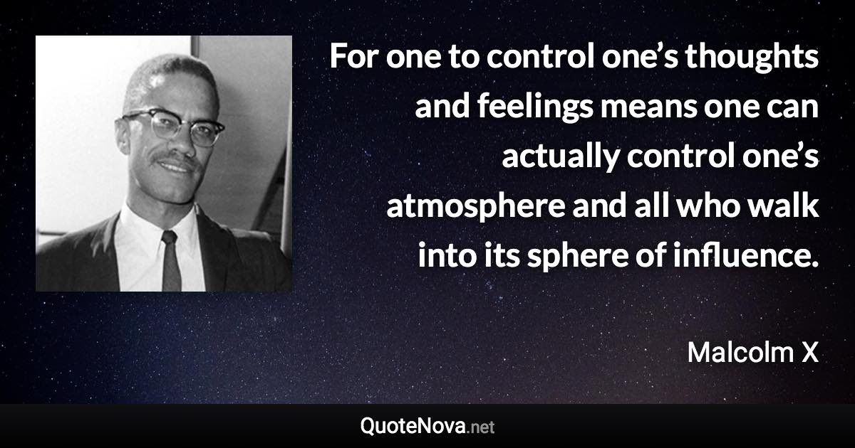 For one to control one’s thoughts and feelings means one can actually control one’s atmosphere and all who walk into its sphere of influence. - Malcolm X quote